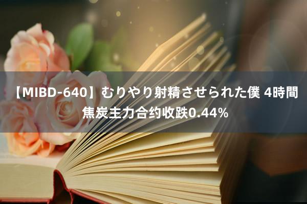 【MIBD-640】むりやり射精させられた僕 4時間 焦炭主力合约收跌0.44%