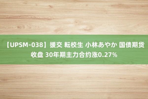 【UPSM-038】援交 転校生 小林あやか 国债期货收盘 30年期主力合约涨0.27%