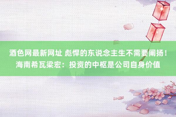 酒色网最新网址 彪悍的东说念主生不需要阐扬！海南希瓦梁宏：投资的中枢是公司自身价值