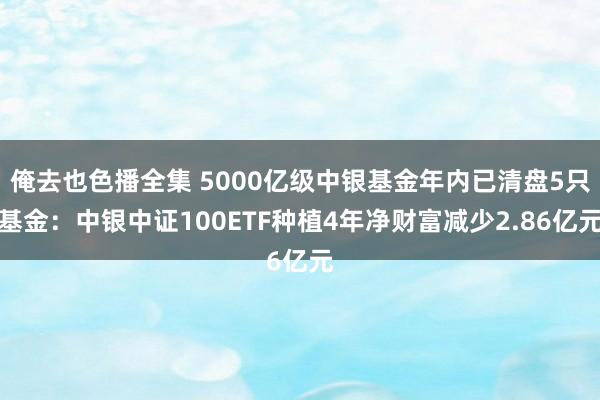 俺去也色播全集 5000亿级中银基金年内已清盘5只基金：中银中证100ETF种植4年净财富减少2.86亿元