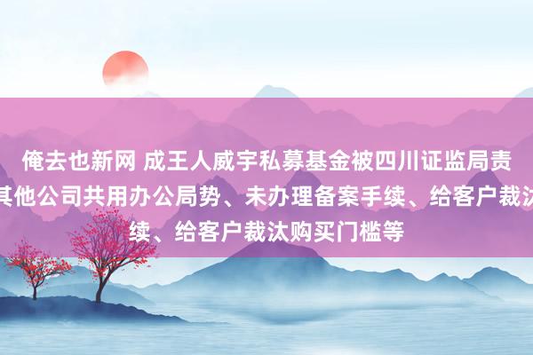 俺去也新网 成王人威宇私募基金被四川证监局责令改正：与其他公司共用办公局势、未办理备案手续、给客户裁汰购买门槛等