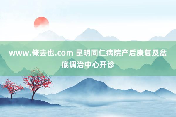 www.俺去也.com 昆明同仁病院产后康复及盆底调治中心开诊