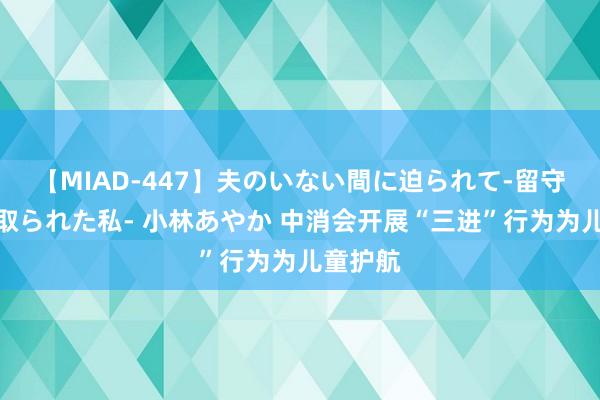 【MIAD-447】夫のいない間に迫られて-留守中に寝取られた私- 小林あやか 中消会开展“三进”行为为儿童护航