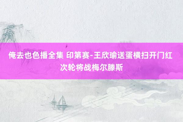 俺去也色播全集 印第赛-王欣瑜送蛋横扫开门红 次轮将战梅尔滕斯