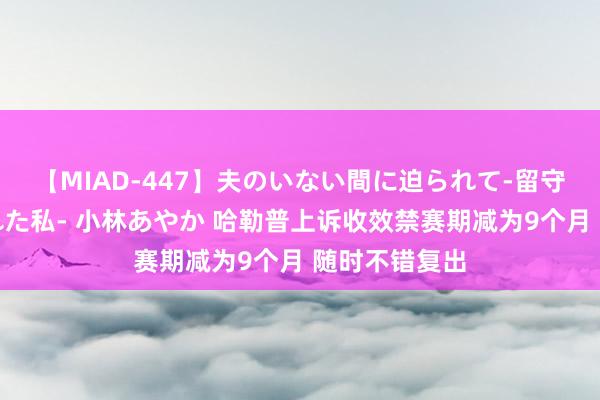 【MIAD-447】夫のいない間に迫られて-留守中に寝取られた私- 小林あやか 哈勒普上诉收效禁赛期减为9个月 随时不错复出