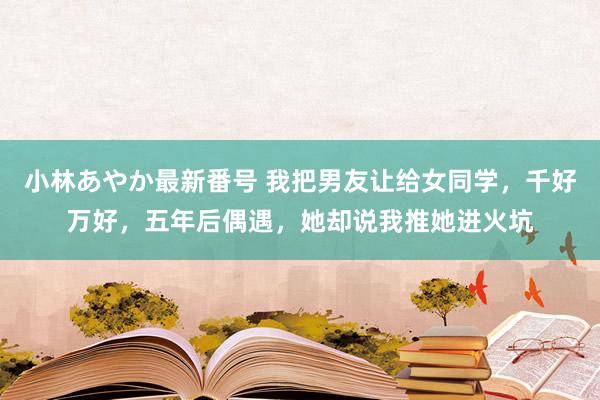 小林あやか最新番号 我把男友让给女同学，千好万好，五年后偶遇，她却说我推她进火坑