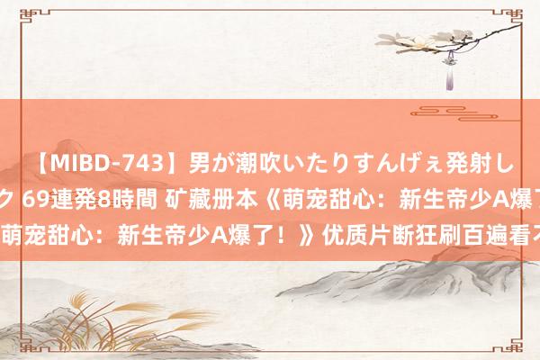 【MIBD-743】男が潮吹いたりすんげぇ発射しちゃう！ 女神の痴女テク 69連発8時間 矿藏册本《萌宠甜心：新生帝少A爆了！》优质片断狂刷百遍看不腻！