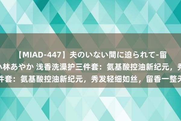 【MIAD-447】夫のいない間に迫られて-留守中に寝取られた私- 小林あやか 浅香洗澡护三件套：氨基酸控油新纪元，秀发轻细如丝，留香一整天