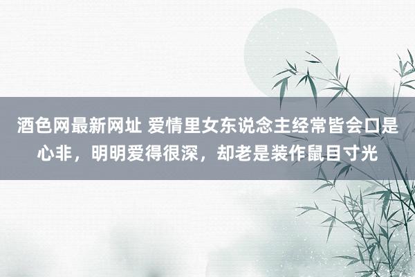 酒色网最新网址 爱情里女东说念主经常皆会口是心非，明明爱得很深，却老是装作鼠目寸光