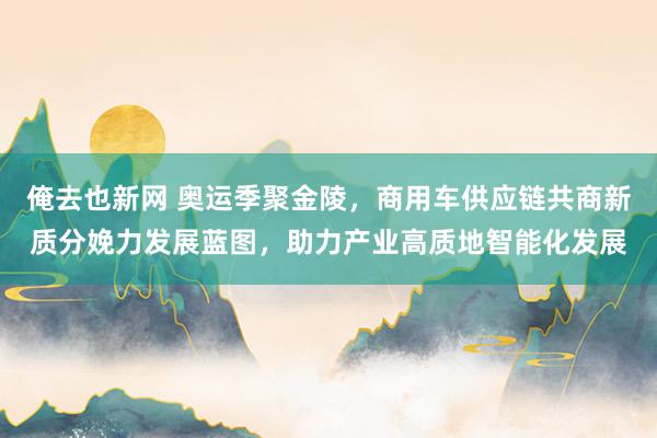 俺去也新网 奥运季聚金陵，商用车供应链共商新质分娩力发展蓝图，助力产业高质地智能化发展