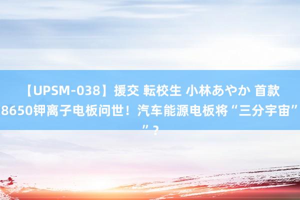 【UPSM-038】援交 転校生 小林あやか 首款18650钾离子电板问世！汽车能源电板将“三分宇宙”？