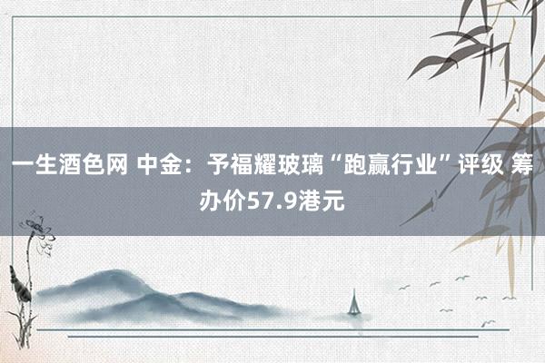 一生酒色网 中金：予福耀玻璃“跑赢行业”评级 筹办价57.9港元