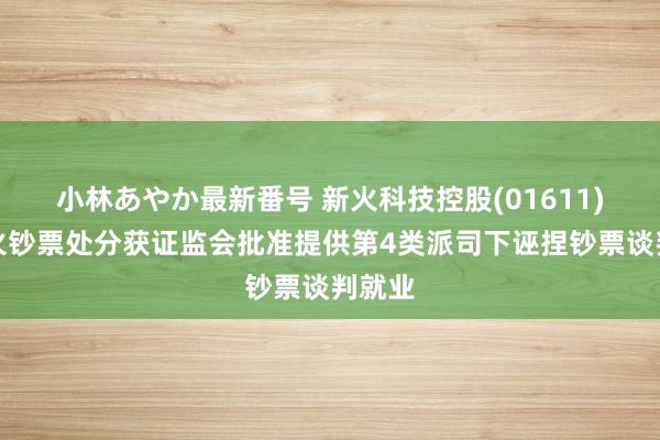 小林あやか最新番号 新火科技控股(01611)：新火钞票处分获证监会批准提供第4类派司下诬捏钞票谈判就业