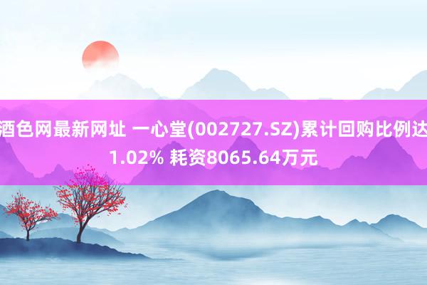 酒色网最新网址 一心堂(002727.SZ)累计回购比例达1.02% 耗资8065.64万元