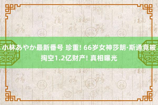 小林あやか最新番号 珍重! 66岁女神莎朗·斯通竟被掏空1.2亿财产! 真相曝光