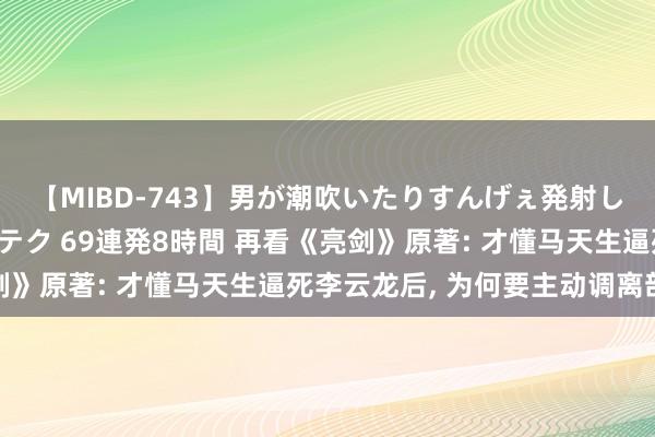 【MIBD-743】男が潮吹いたりすんげぇ発射しちゃう！ 女神の痴女テク 69連発8時間 再看《亮剑》原著: 才懂马天生逼死李云龙后， 为何要主动调离部队