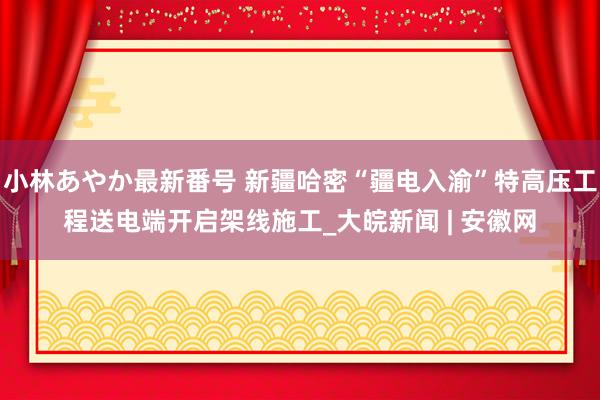 小林あやか最新番号 新疆哈密“疆电入渝”特高压工程送电端开启架线施工_大皖新闻 | 安徽网