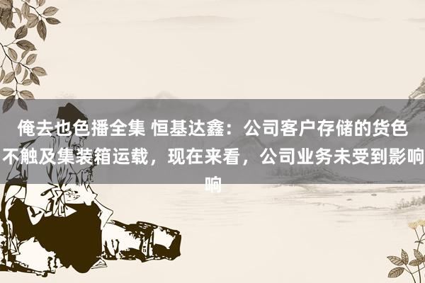 俺去也色播全集 恒基达鑫：公司客户存储的货色不触及集装箱运载，现在来看，公司业务未受到影响