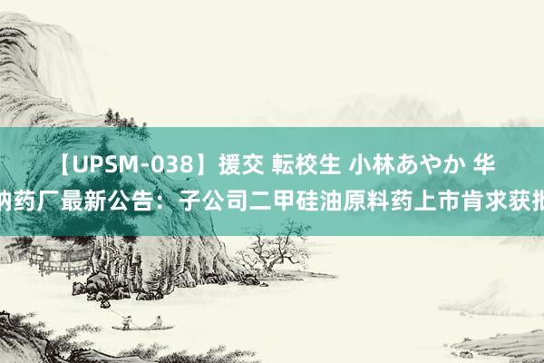 【UPSM-038】援交 転校生 小林あやか 华纳药厂最新公告：子公司二甲硅油原料药上市肯求获批