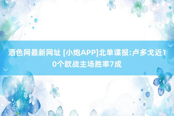 酒色网最新网址 [小炮APP]北单谍报:卢多戈近10个欧战主场胜率7成