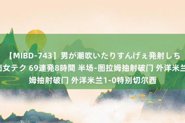 【MIBD-743】男が潮吹いたりすんげぇ発射しちゃう！ 女神の痴女テク 69連発8時間 半场-图拉姆抽射破门 外洋米兰1-0特别切尔西