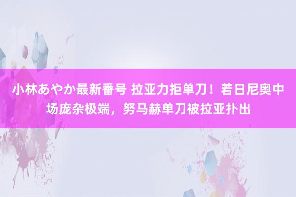 小林あやか最新番号 拉亚力拒单刀！若日尼奥中场庞杂极端，努马赫单刀被拉亚扑出