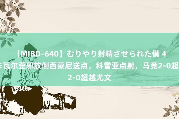 【MIBD-640】むりやり射精させられた僕 4時間 卡瓦尔歪邪放倒西蒙尼送点，科雷亚点射，马竞2-0超越尤文