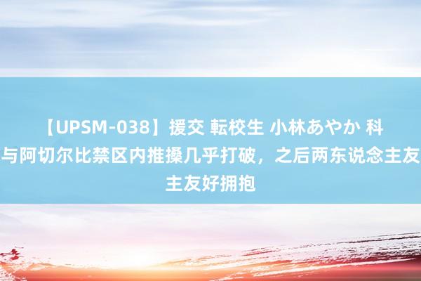 【UPSM-038】援交 転校生 小林あやか 科尔维尔与阿切尔比禁区内推搡几乎打破，之后两东说念主友好拥抱