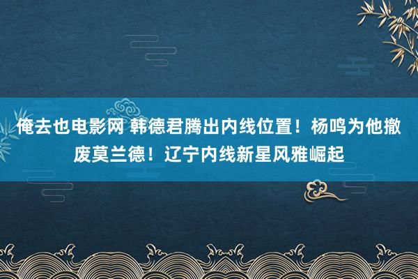 俺去也电影网 韩德君腾出内线位置！杨鸣为他撤废莫兰德！辽宁内线新星风雅崛起