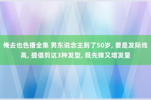 俺去也色播全集 男东说念主到了50岁， 要是发际线高， 提倡剪这3种发型， 既先锋又增发量