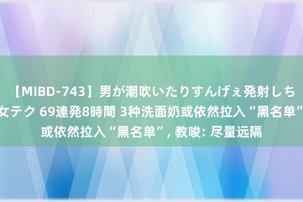 【MIBD-743】男が潮吹いたりすんげぇ発射しちゃう！ 女神の痴女テク 69連発8時間 3种洗面奶或依然拉入“黑名单”， 教唆: 尽量远隔