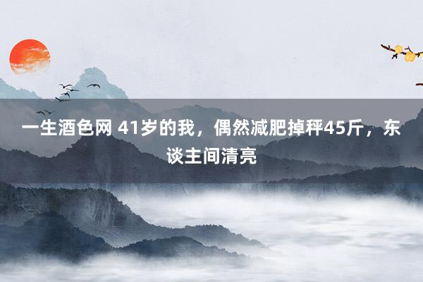 一生酒色网 41岁的我，偶然减肥掉秤45斤，东谈主间清亮