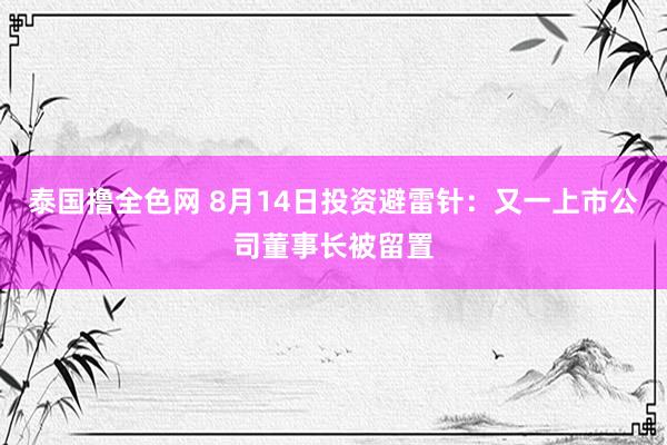 泰国撸全色网 8月14日投资避雷针：又一上市公司董事长被留置