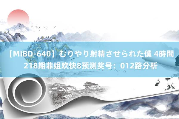 【MIBD-640】むりやり射精させられた僕 4時間 218期菲姐欢快8预测奖号：012路分析