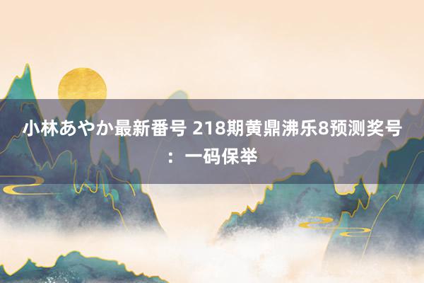 小林あやか最新番号 218期黄鼎沸乐8预测奖号：一码保举