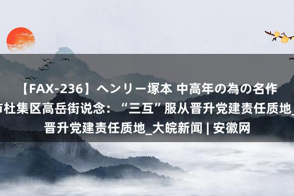 【FAX-236】ヘンリー塚本 中高年の為の名作裏ビデオ集 淮北市杜集区高岳街说念：“三互”服从晋升党建责任质地_大皖新闻 | 安徽网