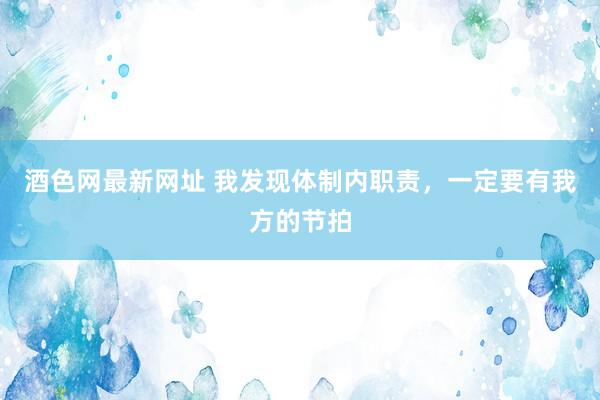 酒色网最新网址 我发现体制内职责，一定要有我方的节拍