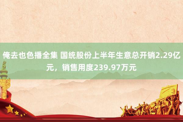 俺去也色播全集 国统股份上半年生意总开销2.29亿元，销售用度239.97万元