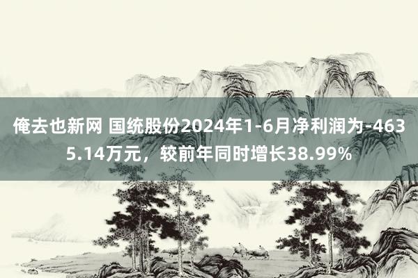 俺去也新网 国统股份2024年1-6月净利润为-4635.14万元，较前年同时增长38.99%