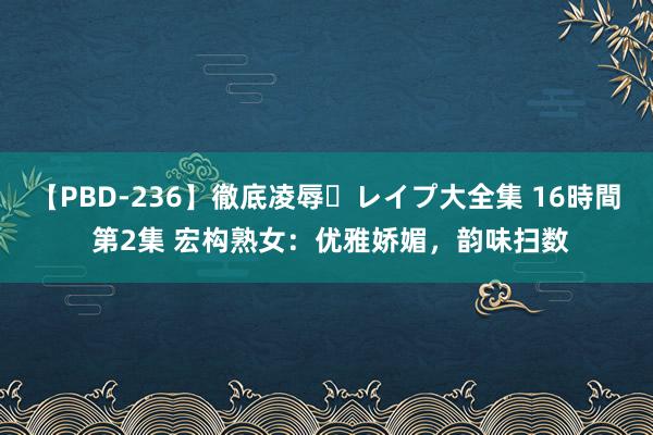 【PBD-236】徹底凌辱・レイプ大全集 16時間 第2集 宏构熟女：优雅娇媚，韵味扫数