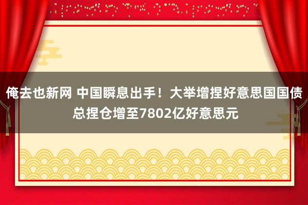 俺去也新网 中国瞬息出手！大举增捏好意思国国债 总捏仓增至7802亿好意思元