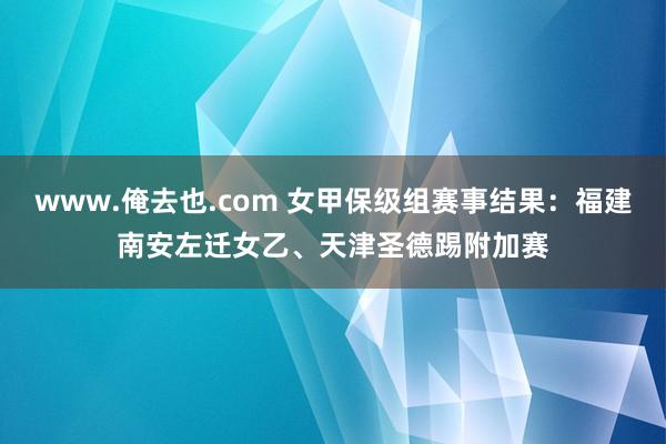 www.俺去也.com 女甲保级组赛事结果：福建南安左迁女乙、天津圣德踢附加赛