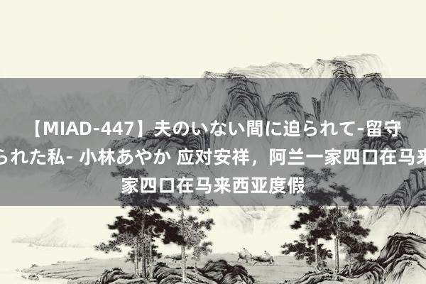 【MIAD-447】夫のいない間に迫られて-留守中に寝取られた私- 小林あやか 应对安祥，阿兰一家四口在马来西亚度假