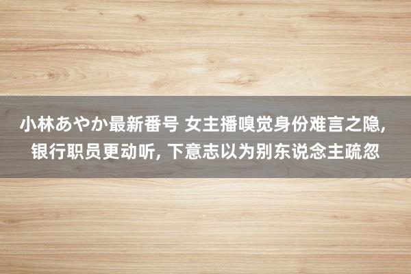 小林あやか最新番号 女主播嗅觉身份难言之隐， 银行职员更动听， 下意志以为别东说念主疏忽