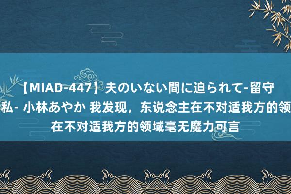 【MIAD-447】夫のいない間に迫られて-留守中に寝取られた私- 小林あやか 我发现，东说念主在不对适我方的领域毫无魔力可言