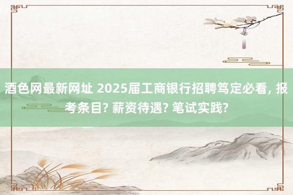 酒色网最新网址 2025届工商银行招聘笃定必看， 报考条目? 薪资待遇? 笔试实践?