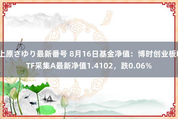 上原さゆり最新番号 8月16日基金净值：博时创业板ETF采集A最新净值1.4102，跌0.06%