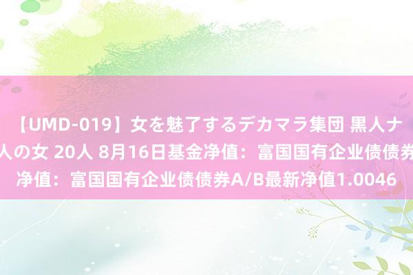 【UMD-019】女を魅了するデカマラ集団 黒人ナンパ エロくてイイ大人の女 20人 8月16日基金净值：富国国有企业债债券A/B最新净值1.0046