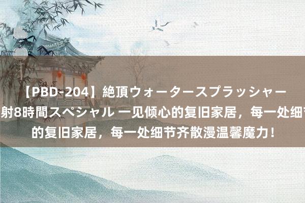 【PBD-204】絶頂ウォータースプラッシャー 放尿＆潮吹き大噴射8時間スペシャル 一见倾心的复旧家居，每一处细节齐散漫温馨魔力！