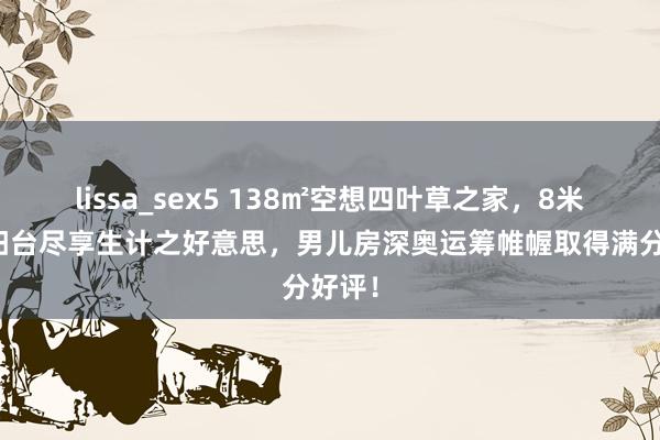 lissa_sex5 138㎡空想四叶草之家，8米宽阔阳台尽享生计之好意思，男儿房深奥运筹帷幄取得满分好评！